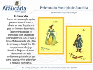 Os Enamorados
Trazem para a encenação aqueles
pequenos toques de novela e
folhetim em torno do qual a ação
pode ser facilmente desenvolvida.
Elegantemente vestidos, os
enamorados criam situações de
amor em contraste com a inveja e a
fofoca. Muitas vezes são filho e filha
dos personagens dos patrões . Têm
um papel essencial no jogo
dramático. São jovens, virtuosos,
não usam máscara e são
perdidamente apaixonados um pelo
outro. Ajudam o público a identificar
e mergulhar nas histórias.
 