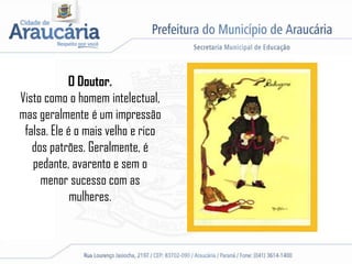 O Doutor.
Visto como o homem intelectual,
mas geralmente é um impressão
falsa. Ele é o mais velho e rico
dos patrões. Geralmente, é
pedante, avarento e sem o
menor sucesso com as
mulheres.
 