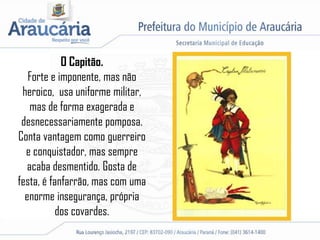 O Capitão.
Forte e imponente, mas não
heroico, usa uniforme militar,
mas de forma exagerada e
desnecessariamente pomposa.
Conta vantagem como guerreiro
e conquistador, mas sempre
acaba desmentido. Gosta de
festa, é fanfarrão, mas com uma
enorme insegurança, própria
dos covardes.
 