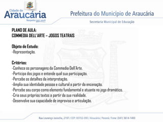 PLANO DE AULA:
COMMEDIA DELL’ARTE – JOGOS TEATRAIS
Objeto de Estudo:
-Representação.
Critérios:
-Conhece os personagens da Commedia Dell’Arte.
-Participa dos jogos e entende qual sua participação.
-Percebe os detalhes da interpretação.
-Amplia sua identidade pessoa e cultural a partir da encenação.
-Percebe seu corpo como elemento fundamental e atuante no jogo dramático.
-Cria seus próprios textos a partir da sua realidade.
-Desenvolve sua capacidade de improviso e articulação.
 