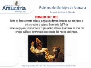COMMEDIA DELL’ ARTE
Ainda no Renascimento italiano, surgiu uma forma de teatro que satirizava a
aristocracia e o poder: a Commedia Dell’Arte.
Um teatro popular, de improviso, cujo objetivo, além de levar lazer ao povo nas
praças públicas, contrariava os excessos dos ricos e poderosos.
 