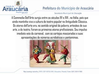A Commedia Dell’Arte surgiu entre os séculos XV e XVI , na Itália, país que
ainda mantinha viva a cultura do teatro popular na Antiguidade Clássica.
Os atores dell’arte era, no sentido original da palavra, artesãos de sua
arte, a do teatro. Foram os primeiros atores profissionais. Seu impulso
imediato veio do carnaval, com os cortejos mascarados e suas
apresentações de números acrobáticos e pantomimas.
 