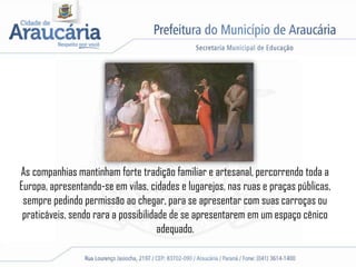 As companhias mantinham forte tradição familiar e artesanal, percorrendo toda a
Europa, apresentando-se em vilas, cidades e lugarejos, nas ruas e praças públicas,
sempre pedindo permissão ao chegar, para se apresentar com suas carroças ou
praticáveis, sendo rara a possibilidade de se apresentarem em um espaço cênico
adequado.
 