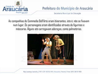 As companhias de Commedia Dell’Arte eram itinerantes, isto é, não se fixavam
num lugar. Os personagens eram identificados através do figurinos e
máscaras. Alguns até carregavam adereços, como palmatórias.
 