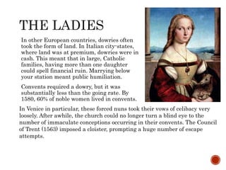 In other European countries, dowries often 
took the form of land. In Italian city-states, 
where land was at premium, dowries were in 
cash. This meant that in large, Catholic 
families, having more than one daughter 
could spell financial ruin. Marrying below 
your station meant public humiliation. 
Convents required a dowry, but it was 
substantially less than the going rate. By 
1580, 60% of noble women lived in convents. 
In Venice in particular, these forced nuns took their vows of celibacy very 
loosely. After awhile, the church could no longer turn a blind eye to the 
number of immaculate conceptions occurring in their convents. The Council 
of Trent (1563) imposed a cloister, prompting a huge number of escape 
attempts. 
 