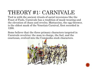Tied in with the ancient rituals of social inversions like the 
Feast of Fools, Carnivale has a tradition of mask-wearing and 
the elevation of chaos and revelry. Mattaccino, the egg thrower, 
is the oldest mask of the Venetian Carnival, first recorded in 
1268. 
Some believe that the three primary characters targeted in 
Carnivale revelries: the man in charge, the fool, and the 
courtesan, evolved into the Commedia stock characters. 
 