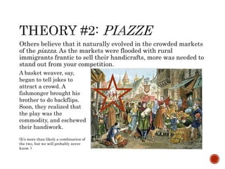 Others believe that it naturally evolved in the crowded markets 
of the piazza. As the markets were flooded with rural 
immigrants frantic to sell their handicrafts, more was needed to 
stand out from your competition. 
A basket weaver, say, 
began to tell jokes to 
attract a crowd. A 
fishmonger brought his 
brother to do backflips. 
Soon, they realized that 
the play was the 
commodity, and eschewed 
their handiwork. 
(It’s more than likely a combination of 
the two, but we will probably never 
know. ) 
 