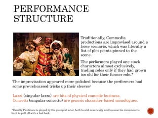 Traditionally, Commedia 
productions are improvised around a 
loose scenario, which was literally a 
list of plot points pinned to the 
scene. 
The performers played one stock 
characters almost exclusively, 
trading roles only if they had grown 
too old for their former role.* 
The improvisation appeared more polished because the performers had 
some pre-rehearsed tricks up their sleeves: 
Lazzi (singular lazzo) are bits of physical comedic business. 
Concetti (singular concetto) are generic character-based monologues. 
*Usually Pantalone is played by the youngest actor, both to add more levity and because his movement is 
hard to pull off with a bad back. 
 