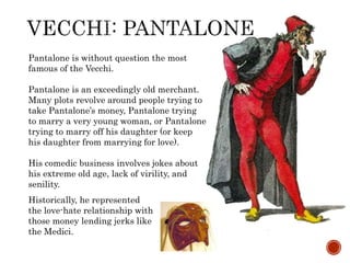 Pantalone is without question the most 
famous of the Vecchi. 
Pantalone is an exceedingly old merchant. 
Many plots revolve around people trying to 
take Pantalone’s money, Pantalone trying 
to marry a very young woman, or Pantalone 
trying to marry off his daughter (or keep 
his daughter from marrying for love). 
His comedic business involves jokes about 
his extreme old age, lack of virility, and 
senility. 
Historically, he represented 
the love-hate relationship with 
those money lending jerks like 
the Medici. 
 