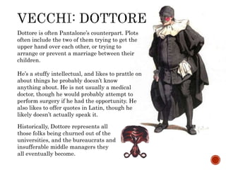 Dottore is often Pantalone’s counterpart. Plots 
often include the two of them trying to get the 
upper hand over each other, or trying to 
arrange or prevent a marriage between their 
children. 
He’s a stuffy intellectual, and likes to prattle on 
about things he probably doesn’t know 
anything about. He is not usually a medical 
doctor, though he would probably attempt to 
perform surgery if he had the opportunity. He 
also likes to offer quotes in Latin, though he 
likely doesn’t actually speak it. 
Historically, Dottore represents all 
those folks being churned out of the 
universities, and the bureaucrats and 
insufferable middle managers they 
all eventually become. 
 