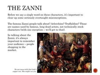 Before we say a single word on these characters, it’s important to 
clear up some seriously overtaught misconceptions. 
The famous Zanni people talk about? Arlecchino? Truffaldino? Those 
are names used by famous, long dead actors, not technically stock 
characters (with one exception – we’ll get to that). 
In talking about the 
Zanni, it’s always 
important to remember 
your audience – people 
shopping in the 
market. 
Do not mess with that lady’s 
copper urn. She might cut you. 
 