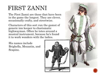The First Zanni are those that have been 
in the game the longest. They are clever, 
occasionally crafty, and streetwise. 
Characters of this sort run the gamut of 
generic inn keeper to charismatic 
highwayman. Often he totes around a 
musical instrument, because he’s found 
it to work wonders with the ladies. 
His names include 
Brighella, Mezzatin, and 
Scapino. 
 