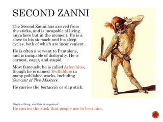 The Second Zanni has arrived from 
the sticks, and is incapable of living 
anywhere but in the moment. He is a 
slave to his stomach and his sleep 
cycles, both of which are inconvenient. 
He is often a servant to Pantalone, 
and is incapable of disloyalty. He is 
earnest, eager, and stupid. 
Most famously, he is called Arlecchino, 
though he is named Truffaldino in 
many published works, including 
Servant of Two Masters. 
He carries the bottaccio, or slap stick. 
Here’s a thing, and this is important: 
He carries the stick that people use to beat him. 
 