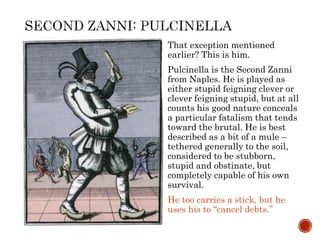That exception mentioned 
earlier? This is him. 
Pulcinella is the Second Zanni 
from Naples. He is played as 
either stupid feigning clever or 
clever feigning stupid, but at all 
counts his good nature conceals 
a particular fatalism that tends 
toward the brutal. He is best 
described as a bit of a mule – 
tethered generally to the soil, 
considered to be stubborn, 
stupid and obstinate, but 
completely capable of his own 
survival. 
He too carries a stick, but he 
uses his to “cancel debts.” 
 