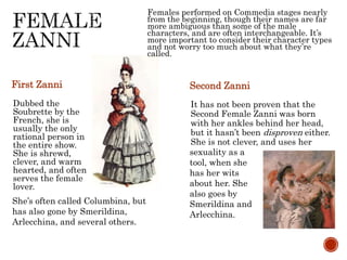 First Zanni 
Dubbed the 
Soubrette by the 
French, she is 
usually the only 
rational person in 
the entire show. 
She is shrewd, 
clever, and warm 
hearted, and often 
serves the female 
lover. 
Females performed on Commedia stages nearly 
from the beginning, though their names are far 
more ambiguous than some of the male 
characters, and are often interchangeable. It’s 
more important to consider their character types 
and not worry too much about what they’re 
called. 
Second Zanni 
It has not been proven that the 
Second Female Zanni was born 
with her ankles behind her head, 
but it hasn’t been disproven either. 
She is not clever, and uses her 
She’s often called Columbina, but 
has also gone by Smerildina, 
Arlecchina, and several others. 
sexuality as a 
tool, when she 
has her wits 
about her. She 
also goes by 
Smerildina and 
Arlecchina. 
 