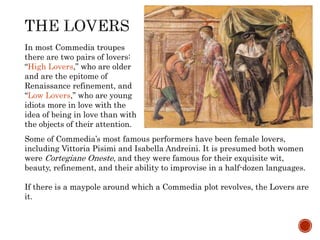 In most Commedia troupes 
there are two pairs of lovers: 
“High Lovers,” who are older 
and are the epitome of 
Renaissance refinement, and 
“Low Lovers,” who are young 
idiots more in love with the 
idea of being in love than with 
the objects of their attention. 
Some of Commedia’s most famous performers have been female lovers, 
including Vittoria Pisimi and Isabella Andreini. It is presumed both women 
were Cortegiane Oneste, and they were famous for their exquisite wit, 
beauty, refinement, and their ability to improvise in a half-dozen languages. 
If there is a maypole around which a Commedia plot revolves, the Lovers are 
it. 
 