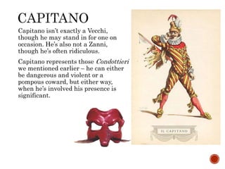 Capitano isn’t exactly a Vecchi, 
though he may stand in for one on 
occasion. He’s also not a Zanni, 
though he’s often ridiculous. 
Capitano represents those Condottieri 
we mentioned earlier – he can either 
be dangerous and violent or a 
pompous coward, but either way, 
when he’s involved his presence is 
significant. 
 