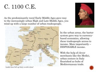As the predominantly rural Early Middle Ages gave way 
to the increasingly urban High and Late Middle Ages, you 
wind up with a large number of urban tradespeople. 
In the urban areas, the barter 
system gave way to currency-based 
economies, allowing 
these tradespeople access to 
income. More importantly – 
DISPOSABLE income. 
With the help of clever 
merchants like the Medici, 
urban centers in Italy 
flourished as hubs of 
Mediterranean trade. 
Lookit how full up Italy is with cities! 
 