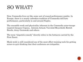 Now, Commedia lives on like some sort of crazed performance zombie. In 
Europe, there is a nearly unbroken tradition of Commedia dell’Arte 
performance, particularly in and around Naples. 
The ensemble work and physicality inherent in the Commedia actor-troupe 
inspired Jacques Copeau, Antonin Artaud, Vsevolod Meyerhold, Bertolt 
Brecht, Jerzy Grotowski and others. 
The term “slapstick comedy” directly refers to the bottaccio carried by the 
First Zanni. 
Mask work is still considered one of the most effect training tools for getting 
actors to quit thinking that their audiences are telepathic. 

