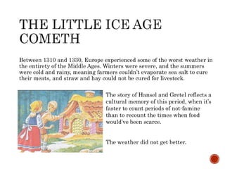 Between 1310 and 1330, Europe experienced some of the worst weather in 
the entirety of the Middle Ages. Winters were severe, and the summers 
were cold and rainy, meaning farmers couldn’t evaporate sea salt to cure 
their meats, and straw and hay could not be cured for livestock. 
The story of Hansel and Gretel reflects a 
cultural memory of this period, when it’s 
faster to count periods of not-famine 
than to recount the times when food 
would’ve been scarce. 
The weather did not get better. 
 