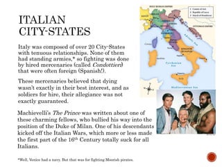 Italy was composed of over 20 City-States 
with tenuous relationships. None of them 
had standing armies,* so fighting was done 
by hired mercenaries (called Condottieri) 
that were often foreign (Spanish!). 
These mercenaries believed that dying 
wasn’t exactly in their best interest, and as 
soldiers for hire, their allegiance was not 
exactly guaranteed. 
Machievelli’s The Prince was written about one of 
these charming fellows, who bullied his way into the 
position of the Duke of Milan. One of his descendants 
kicked off the Italian Wars, which more or less made 
the first part of the 16th Century totally suck for all 
Italians. 
*Well, Venice had a navy. But that was for fighting Moorish pirates. 
 