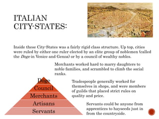 Inside these City-States was a fairly rigid class structure. Up top, cities 
were ruled by either one ruler elected by an elite group of noblemen (called 
the Doge in Venice and Genoa) or by a council of wealthy nobles. 
Merchants worked hard to marry daughters to 
noble families, and scrambled to climb the social 
ranks. 
Doge 
Council 
Merchants 
Artisans 
Servants 
Tradespeople generally worked for 
themselves in shops, and were members 
of guilds that placed strict rules on 
quality and price. 
Servants could be anyone from 
apprentices to hayseeds just in 
from the countryside. 
 