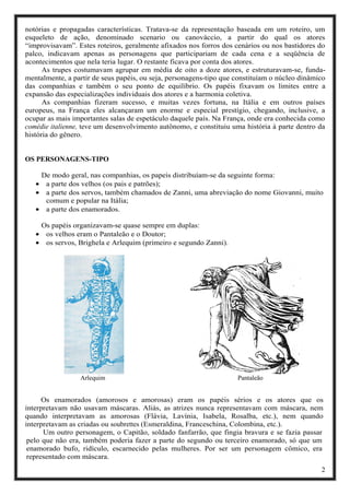 2
notórias e propagadas características. Tratava-se da representação baseada em um roteiro, um
esqueleto de ação, denominado scenario ou canovàccio, a partir do qual os atores
“improvisavam”. Estes roteiros, geralmente afixados nos forros dos cenários ou nos bastidores do
palco, indicavam apenas as personagens que participariam de cada cena e a seqüência de
acontecimentos que nela teria lugar. O restante ficava por conta dos atores.
As trupes costumavam agrupar em média de oito a doze atores, e estruturavam-se, funda-
mentalmente, a partir de seus papéis, ou seja, personagens-tipo que constituíam o núcleo dinâmico
das companhias e também o seu ponto de equilíbrio. Os papéis fixavam os limites entre a
expansão das especializações individuais dos atores e a harmonia coletiva.
As companhias fizeram sucesso, e muitas vezes fortuna, na Itália e em outros países
europeus, na França eles alcançaram um enorme e especial prestígio, chegando, inclusive, a
ocupar as mais importantes salas de espetáculo daquele país. Na França, onde era conhecida como
comédie italienne, teve um desenvolvimento autônomo, e constituiu uma história à parte dentro da
história do gênero.
OS PERSONAGENS-TIPO
De modo geral, nas companhias, os papeis distribuíam-se da seguinte forma:
• a parte dos velhos (os pais e patrões);
• a parte dos servos, também chamados de Zanni, uma abreviação do nome Giovanni, muito
comum e popular na Itália;
• a parte dos enamorados.
Os papéis organizavam-se quase sempre em duplas:
• os velhos eram o Pantaleão e o Doutor;
• os servos, Brighela e Arlequim (primeiro e segundo Zanni).
Arlequim Pantaleão
Os enamorados (amorosos e amorosas) eram os papéis sérios e os atores que os
interpretavam não usavam máscaras. Aliás, as atrizes nunca representavam com máscara, nem
quando interpretavam as amorosas (Flávia, Lavínia, Isabela, Rosalba, etc.), nem quando
interpretavam as criadas ou soubrettes (Esmeraldina, Franceschina, Colombina, etc.).
Um outro personagem, o Capitão, soldado fanfarrão, que fingia bravura e se fazia passar
pelo que não era, também poderia fazer a parte do segundo ou terceiro enamorado, só que um
enamorado bufo, ridículo, escarnecido pelas mulheres. Por ser um personagem cômico, era
representado com máscara.
 