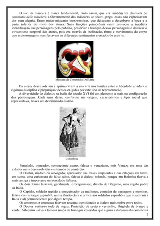 3
O uso da máscara é marca fundamental, tanto assim, que ela também foi chamada de
commedia delle maschere. Diferentemente das máscaras do teatro grego, essas não expressavam
dor nem alegria. Eram meias-máscaras inexpressivas, que deixavam a descoberto a boca e a
parte inferior do rosto dos atores. Suas funções primordiais eram provocar a imediata
identificação das personagens pelo público, preservar a tradição dessas personagens e destacar o
virtuosismo corporal dos atores, pois era através da inclinação, ritmo e movimentos do corpo
que as personagens manifestavam os diferentes sentimentos e estados de espírito.
Máscara da Commédia Dell'Arte
Os atores desenvolviam e aprimoravam a sua arte nos limites entre a liberdade criadora e
rigorosa disciplina e preparação técnica exigidas por este tipo de representação.
A diversidade de dialetos na Itália do século XVI foi um elemento a mais na configuração
das personagens. Cada uma delas, conforme sua origem, característica e tipo social que
representava, falava um determinado dialeto.
Colombina
Pantaleão, mercador, comerciante avaro, falava o veneziano, pois Veneza era uma das
cidades mais desenvolvidas em termos de comércio.
O Doutor, médico ou advogado, apreciador das frases empoladas e das citações em latim,
em suma, uma caricatura do falso sábio, falava o dialeto bolonês, porque em Bolonha ficava a
mais antiga e importante universidade italiana.
Os dois Zanni falavam, geralmente, o bergamasco, dialeto de Bérgamo, uma região pobre
da Itália.
O Capitão, soldado metido a conquistador de mulheres, contador de vantagens e mentiras,
falava com sotaque espanhol, numa alusão clara e crítica aos soldados espanhóis que invadiram a
Itália e ali permaneceram por algum tempo.
Os amorosos e amorosas falavam toscano, considerado o dialeto mais nobre entre todos.
O Doutor vestia-se todo de negro, Pantaleão de preto e vermelho; Brighela de branco e
verde; Arlequim usava a famosa roupa de losangos coloridos que alguns estudiosos da commédia
 