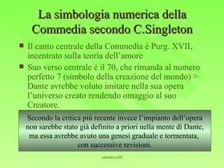 La simbologia numerica della Commedia secondo C.Singleton Il canto centrale della Commedia è Purg. XVII, incentrato sulla teoria dell’amore Suo verso centrale è il 70, che rimanda al numero perfetto 7 (simbolo della creazione del mondo) > Dante avrebbe voluto imitare nella sua opera l’universo creato rendendo omaggio al suo Creatore. Secondo la critica più recente invece l’impianto dell’opera non sarebbe stato già definito a priori nella mente di Dante, ma essa avrebbe avuto una genesi graduale e tormentata,  con successive revisioni. 