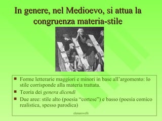 In genere, nel Medioevo, si attua la congruenza materia-stile Forme letterarie maggiori e minori in base all’argomento: lo stile corrisponde alla materia trattata. Teoria dei  genera dicendi Due aree: stile alto (poesia “cortese”) e basso (poesia comico realistica, spesso parodica) 