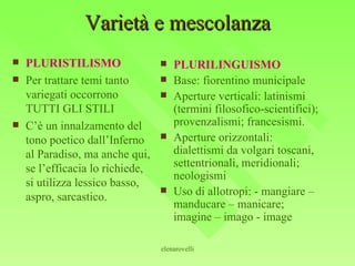 Varietà e mescolanza PLURISTILISMO Per trattare temi tanto variegati occorrono TUTTI GLI STILI C’è un innalzamento del tono poetico dall’Inferno al Paradiso, ma anche qui, se l’efficacia lo richiede, si utilizza lessico basso, aspro, sarcastico. PLURILINGUISMO Base: fiorentino municipale  Aperture verticali: latinismi (termini filosofico-scientifici); provenzalismi; francesismi. Aperture orizzontali: dialettismi da volgari toscani, settentrionali, meridionali; neologismi Uso di allotropi: - mangiare – manducare – manicare; imagine – imago - image 