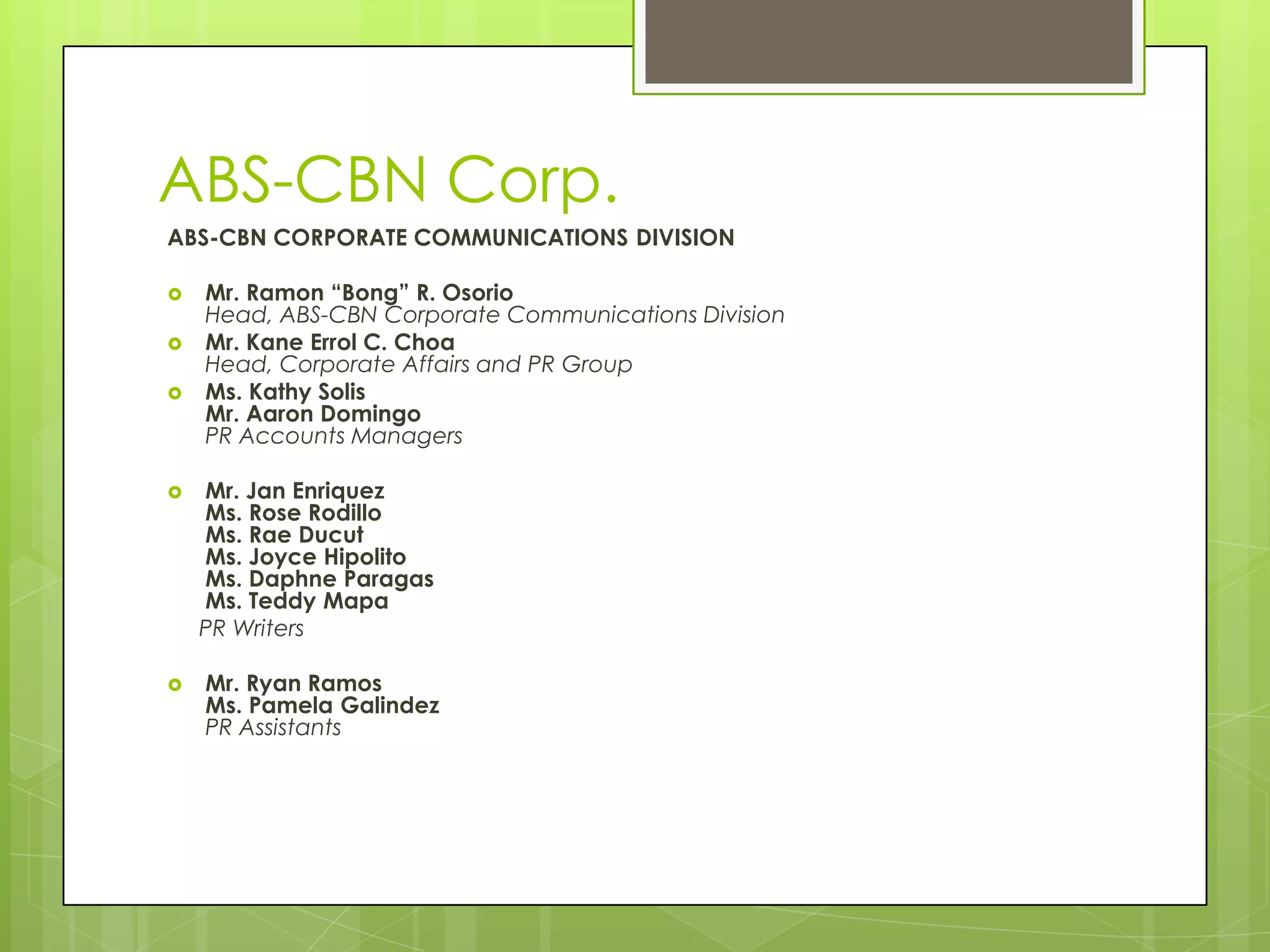 ABS-CBN Corp.
ABS-CBN CORPORATE COMMUNICATIONS DIVISION
 Mr. Ramon “Bong” R. Osorio
Head, ABS-CBN Corporate Communications Division
 Mr. Kane Errol C. Choa
Head, Corporate Affairs and PR Group
 Ms. Kathy Solis
Mr. Aaron Domingo
PR Accounts Managers
 Mr. Jan Enriquez
Ms. Rose Rodillo
Ms. Rae Ducut
Ms. Joyce Hipolito
Ms. Daphne Paragas
Ms. Teddy Mapa
PR Writers
 Mr. Ryan Ramos
Ms. Pamela Galindez
PR Assistants
 