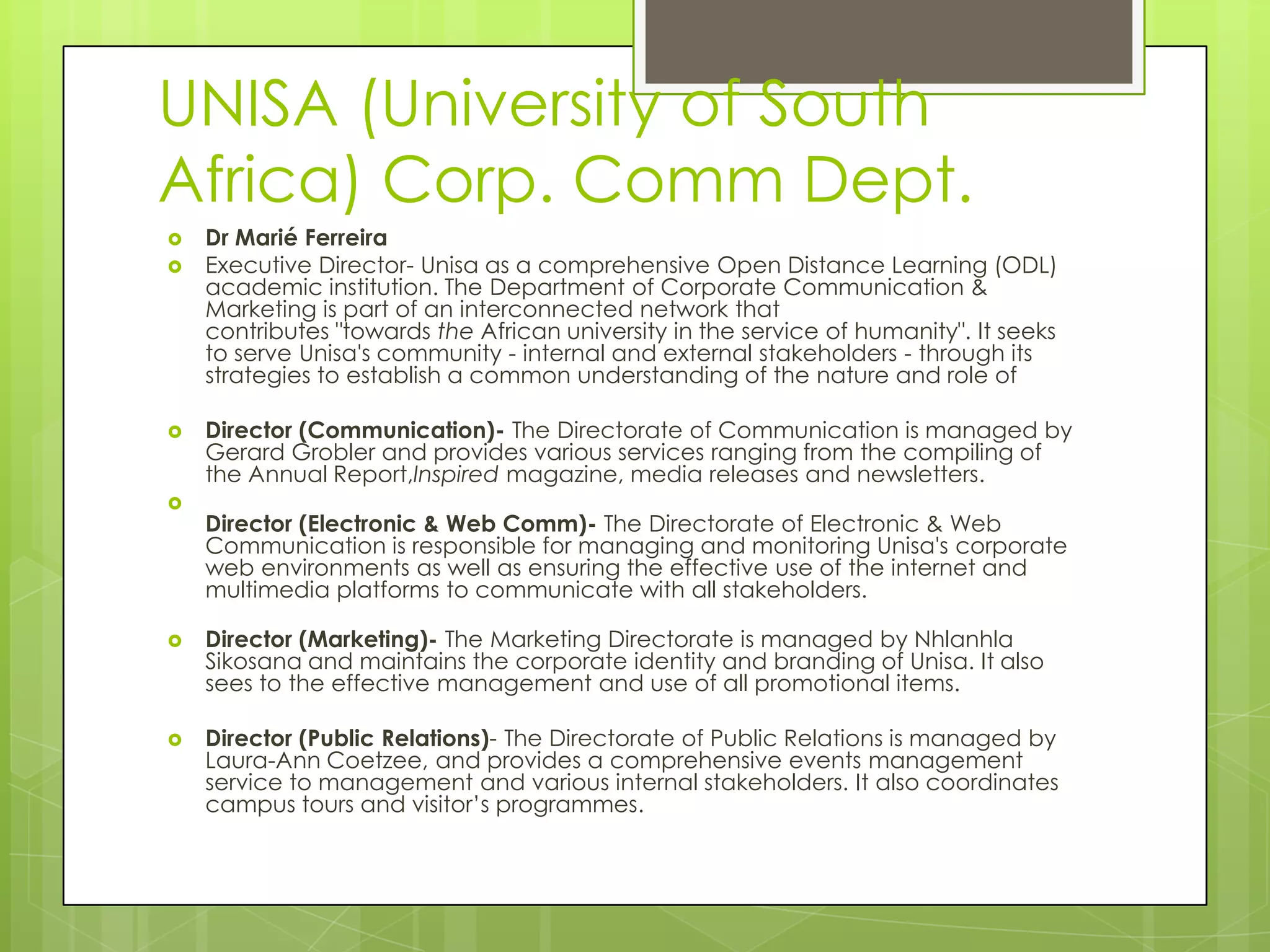 UNISA (University of South
Africa) Corp. Comm Dept.
 Dr Marié Ferreira
 Executive Director- Unisa as a comprehensive Open Distance Learning (ODL)
academic institution. The Department of Corporate Communication &
Marketing is part of an interconnected network that
contributes "towards the African university in the service of humanity". It seeks
to serve Unisa's community - internal and external stakeholders - through its
strategies to establish a common understanding of the nature and role of
 Director (Communication)- The Directorate of Communication is managed by
Gerard Grobler and provides various services ranging from the compiling of
the Annual Report,Inspired magazine, media releases and newsletters.

Director (Electronic & Web Comm)- The Directorate of Electronic & Web
Communication is responsible for managing and monitoring Unisa's corporate
web environments as well as ensuring the effective use of the internet and
multimedia platforms to communicate with all stakeholders.
 Director (Marketing)- The Marketing Directorate is managed by Nhlanhla
Sikosana and maintains the corporate identity and branding of Unisa. It also
sees to the effective management and use of all promotional items.
 Director (Public Relations)- The Directorate of Public Relations is managed by
Laura-Ann Coetzee, and provides a comprehensive events management
service to management and various internal stakeholders. It also coordinates
campus tours and visitor’s programmes.
 