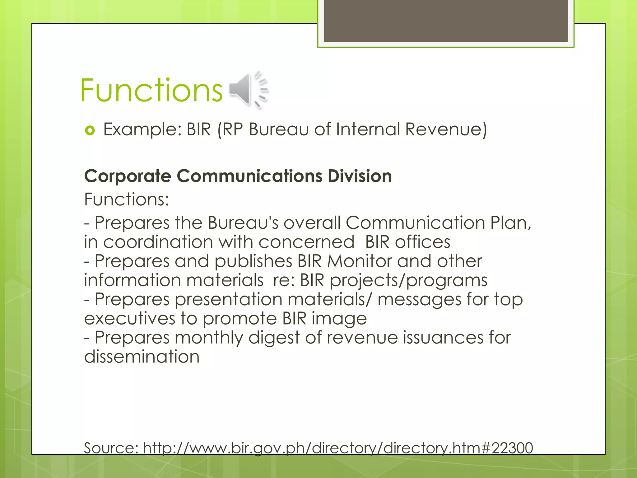 Functions
 Example: BIR (RP Bureau of Internal Revenue)
Corporate Communications Division
Functions:
- Prepares the Bureau's overall Communication Plan,
in coordination with concerned BIR offices
- Prepares and publishes BIR Monitor and other
information materials re: BIR projects/programs
- Prepares presentation materials/ messages for top
executives to promote BIR image
- Prepares monthly digest of revenue issuances for
dissemination
Source: http://www.bir.gov.ph/directory/directory.htm#22300
 