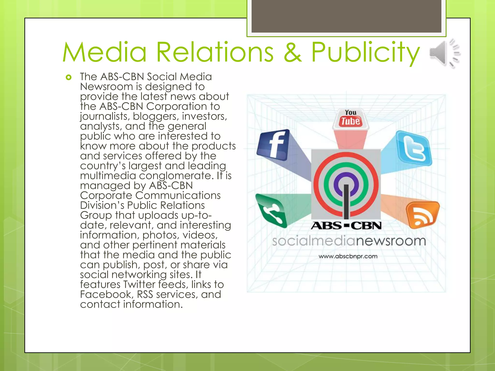 Media Relations & Publicity
 The ABS-CBN Social Media
Newsroom is designed to
provide the latest news about
the ABS-CBN Corporation to
journalists, bloggers, investors,
analysts, and the general
public who are interested to
know more about the products
and services offered by the
country’s largest and leading
multimedia conglomerate. It is
managed by ABS-CBN
Corporate Communications
Division’s Public Relations
Group that uploads up-to-
date, relevant, and interesting
information, photos, videos,
and other pertinent materials
that the media and the public
can publish, post, or share via
social networking sites. It
features Twitter feeds, links to
Facebook, RSS services, and
contact information.
 