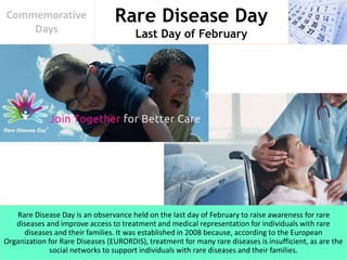 Rare Disease Day
Last Day of February
Commemorative
Days
Rare Disease Day is an observance held on the last day of February to raise awareness for rare
diseases and improve access to treatment and medical representation for individuals with rare
diseases and their families. It was established in 2008 because, according to the European
Organization for Rare Diseases (EURORDIS), treatment for many rare diseases is insufficient, as are the
social networks to support individuals with rare diseases and their families.
 