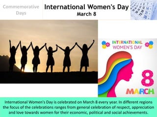 International Women's Day
March 8
Commemorative
Days
International Women's Day is celebrated on March 8 every year. In different regions
the focus of the celebrations ranges from general celebration of respect, appreciation
and love towards women for their economic, political and social achievements.
 