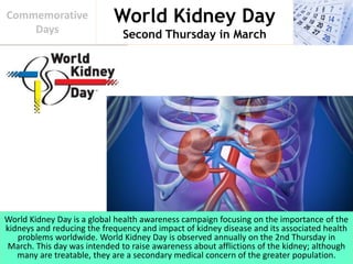 World Kidney Day
Second Thursday in March
Commemorative
Days
World Kidney Day is a global health awareness campaign focusing on the importance of the
kidneys and reducing the frequency and impact of kidney disease and its associated health
problems worldwide. World Kidney Day is observed annually on the 2nd Thursday in
March. This day was intended to raise awareness about afflictions of the kidney; although
many are treatable, they are a secondary medical concern of the greater population.
 