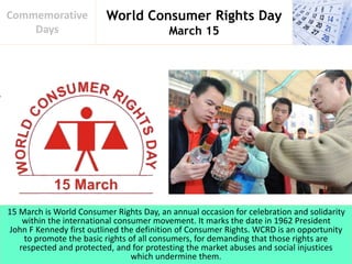 World Consumer Rights Day
March 15
Commemorative
Days
15 March is World Consumer Rights Day, an annual occasion for celebration and solidarity
within the international consumer movement. It marks the date in 1962 President
John F Kennedy first outlined the definition of Consumer Rights. WCRD is an opportunity
to promote the basic rights of all consumers, for demanding that those rights are
respected and protected, and for protesting the market abuses and social injustices
which undermine them.
 