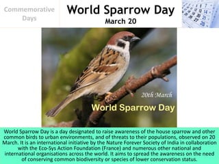 World Sparrow Day
March 20
Commemorative
Days
World Sparrow Day is a day designated to raise awareness of the house sparrow and other
common birds to urban environments, and of threats to their populations, observed on 20
March. It is an international initiative by the Nature Forever Society of India in collaboration
with the Eco-Sys Action Foundation (France) and numerous other national and
international organisations across the world. It aims to spread the awareness on the need
of conserving common biodiversity or species of lower conservation status.
 