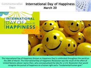 International Day of Happiness
March 20
Commemorative
Days
The International Day of Happiness (known as Happiness Day) is celebrated throughout the world on
the 20th of March. The International Day of Happiness Resolution was the result of the effort of
United Nations adviser Jayme Illien, who conceptualized the idea for a U.N. Resolution that would
recognize the pursuit of happiness as a human right and a "fundamental human goal."
 