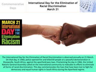International Day for the Elimination of
Racial Discrimination
March 21
Commemorative
Days
The International Day for the Elimination of Racial Discrimination is observed annually on 21 March.
On that day, in 1960, police opened fire and killed 69 people at a peaceful demonstration in
Sharpeville, South Africa, against the apartheid pass laws. Proclaiming the day in 1966, the United
Nations General Assembly called on the international community to redouble its efforts to eliminate
all forms of racial discrimination. This day commemorates the lives that have been lost to fight for
democracy and equal human rights in South Africa during the Apartheid regime.
 