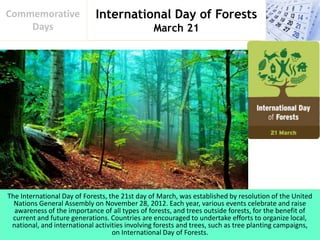 International Day of Forests
March 21
Commemorative
Days
The International Day of Forests, the 21st day of March, was established by resolution of the United
Nations General Assembly on November 28, 2012. Each year, various events celebrate and raise
awareness of the importance of all types of forests, and trees outside forests, for the benefit of
current and future generations. Countries are encouraged to undertake efforts to organize local,
national, and international activities involving forests and trees, such as tree planting campaigns,
on International Day of Forests.
 