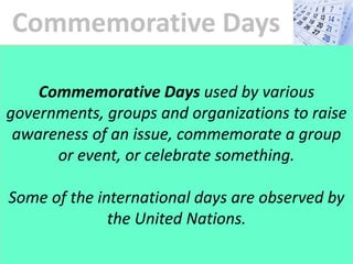 Commemorative Days
Commemorative Days are used by various
governments, groups and organizations to raise
awareness of an issue, commemorate a group
or event, or celebrate something.
Some of the international days are observed by
the United Nations.
 