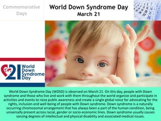 World Down Syndrome Day
March 21
Commemorative
Days
World Down Syndrome Day (WDSD) is observed on March 21. On this day, people with Down
syndrome and those who live and work with them throughout the world organize and participate in
activities and events to raise public awareness and create a single global voice for advocating for the
rights, inclusion and well-being of people with Down syndrome. Down syndrome is a naturally
occurring chromosomal arrangement that has always been a part of the human condition, being
universally present across racial, gender or socio-economic lines. Down syndrome usually causes
varying degrees of intellectual and physical disability and associated medical issues.
 