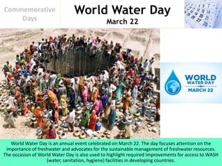 World Water Day
March 22
Commemorative
Days
World Water Day is an annual event celebrated on March 22. The day focuses attention on the
importance of freshwater and advocates for the sustainable management of freshwater resources.
The occasion of World Water Day is also used to highlight required improvements for access to WASH
(water, sanitation, hygiene) facilities in developing countries.
 