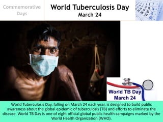 World Tuberculosis Day
March 24
Commemorative
Days
World Tuberculosis Day, falling on March 24 each year, is designed to build public
awareness about the global epidemic of tuberculosis (TB) and efforts to eliminate the
disease. World TB Day is one of eight official global public health campaigns marked by the
World Health Organization (WHO).
 