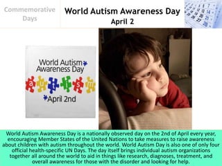 World Autism Awareness Day
April 2
Commemorative
Days
World Autism Awareness Day is a nationally observed day on the 2nd of April every year,
encouraging Member States of the United Nations to take measures to raise awareness
about children with autism throughout the world. World Autism Day is also one of only four
official health-specific UN Days. The day itself brings individual autism organizations
together all around the world to aid in things like research, diagnoses, treatment, and
overall awareness for those with the disorder and looking for help.
 
