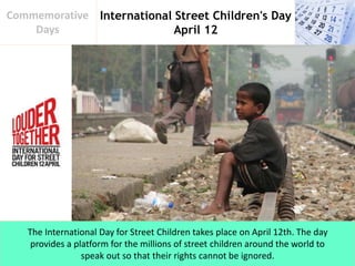 International Street Children's Day
April 12
Commemorative
Days
The International Day for Street Children takes place on April 12th. The day
provides a platform for the millions of street children around the world to
speak out so that their rights cannot be ignored.
 