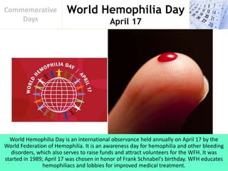 World Hemophilia Day
April 17
Commemorative
Days
World Hemophilia Day is an international observance held annually on April 17 by the
World Federation of Hemophilia. It is an awareness day for hemophilia and other bleeding
disorders, which also serves to raise funds and attract volunteers for the WFH. It was
started in 1989; April 17 was chosen in honor of Frank Schnabel's birthday. WFH educates
hemophiliacs and lobbies for improved medical treatment.
 